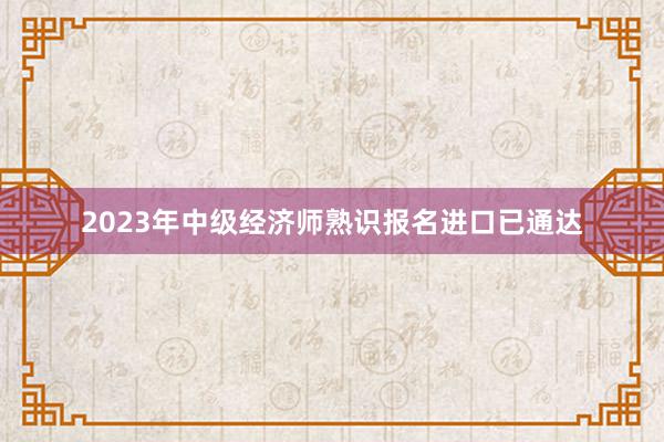 2023年中级经济师熟识报名进口已通达