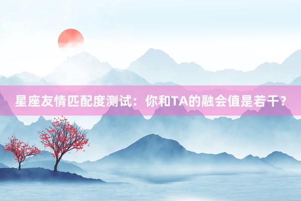 星座友情匹配度测试：你和TA的融会值是若干？
